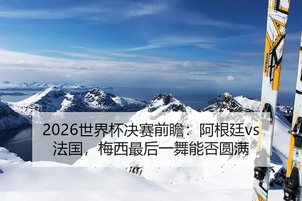2026世界杯决赛前瞻：阿根廷vs法国，梅西最后一舞能否圆满
